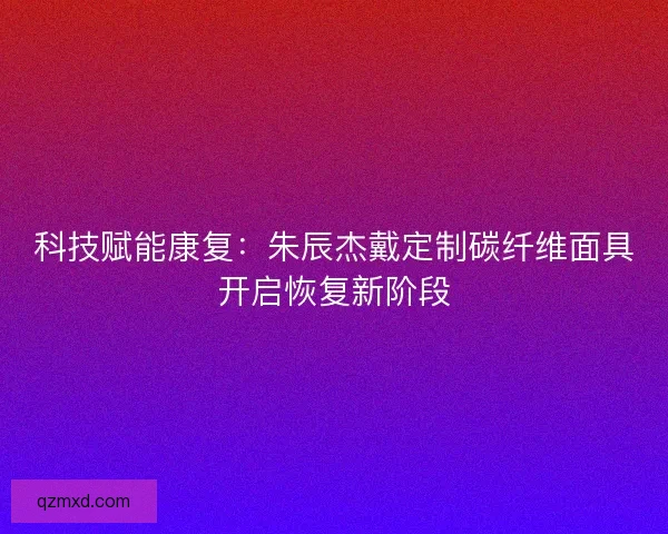 科技赋能康复：朱辰杰戴定制碳纤维面具开启恢复新阶段