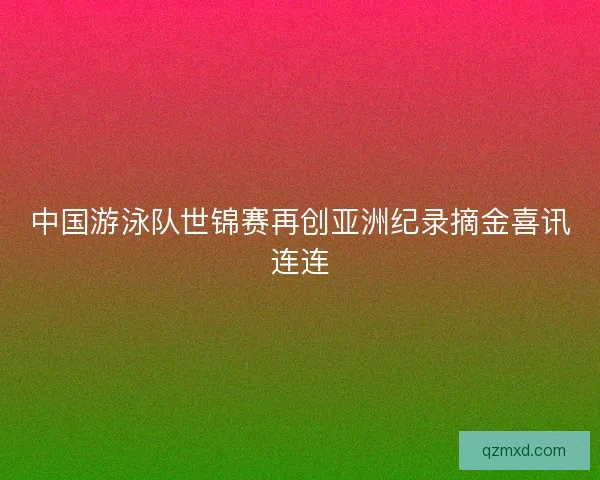中国游泳队世锦赛再创亚洲纪录摘金喜讯连连