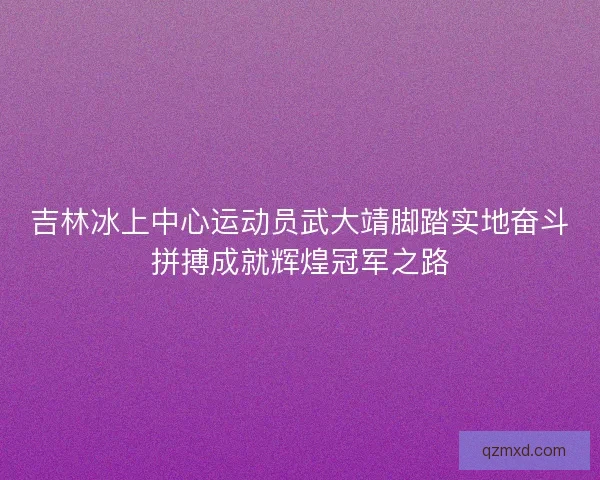 吉林冰上中心运动员武大靖脚踏实地奋斗拼搏成就辉煌冠军之路