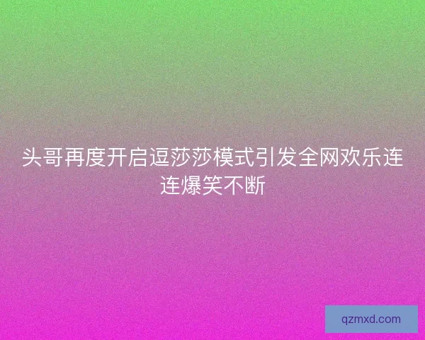 头哥再度开启逗莎莎模式引发全网欢乐连连爆笑不断