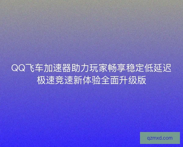 QQ飞车加速器助力玩家畅享稳定低延迟极速竞速新体验全面升级版