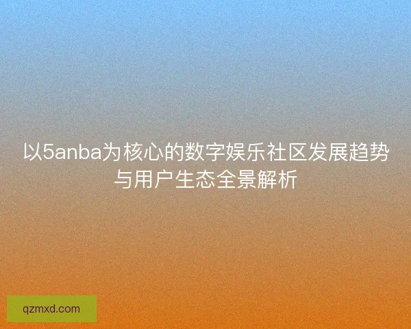 以5anba为核心的数字娱乐社区发展趋势与用户生态全景解析