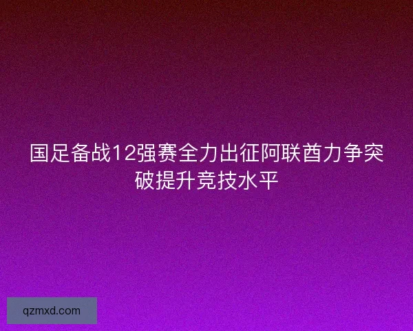 国足备战12强赛全力出征阿联酋力争突破提升竞技水平