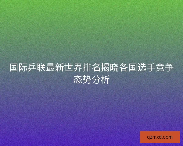 国际乒联最新世界排名揭晓各国选手竞争态势分析