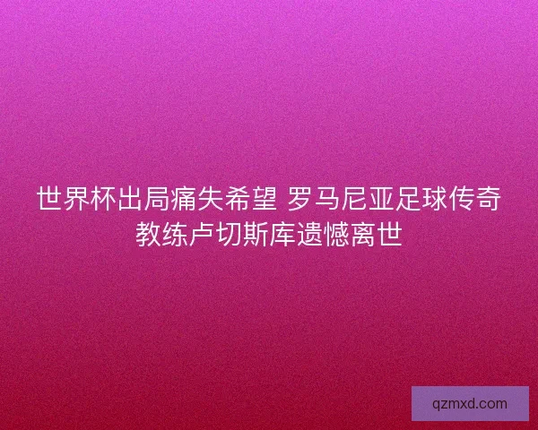 世界杯出局痛失希望 罗马尼亚足球传奇教练卢切斯库遗憾离世 世界杯出局痛失希望 罗马尼亚足球传奇教练卢切斯库遗憾离世