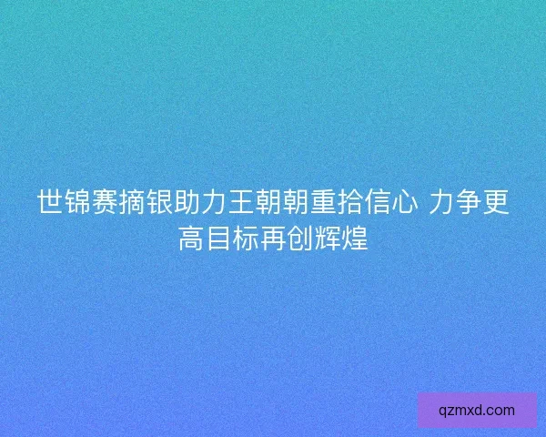 世锦赛摘银助力王朝朝重拾信心 力争更高目标再创辉煌 世锦赛摘银助力王朝朝重拾信心 力争更高目标再创辉煌