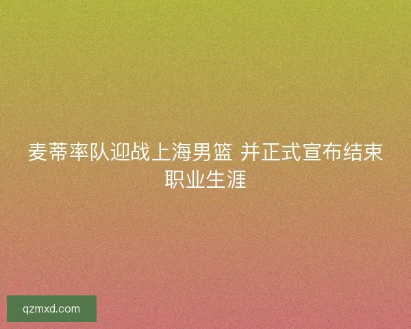 麦蒂率队迎战上海男篮 并正式宣布结束职业生涯 麦蒂率队迎战上海男篮 并正式宣布结束职业生涯