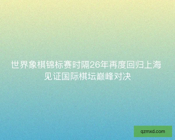世界象棋锦标赛时隔26年再度回归上海 见证国际棋坛巅峰对决