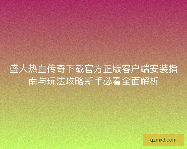 盛大热血传奇下载官方正版客户端安装指南与玩法攻略新手必看全面解析