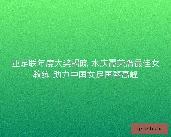 亚足联年度大奖揭晓 水庆霞荣膺最佳女教练 助力中国女足再攀高峰