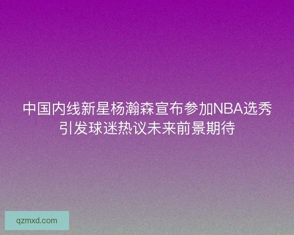 中国内线新星杨瀚森宣布参加NBA选秀引发球迷热议未来前景期待 中国内线新星杨瀚森宣布参加NBA选秀引发球迷热议未来前景期待