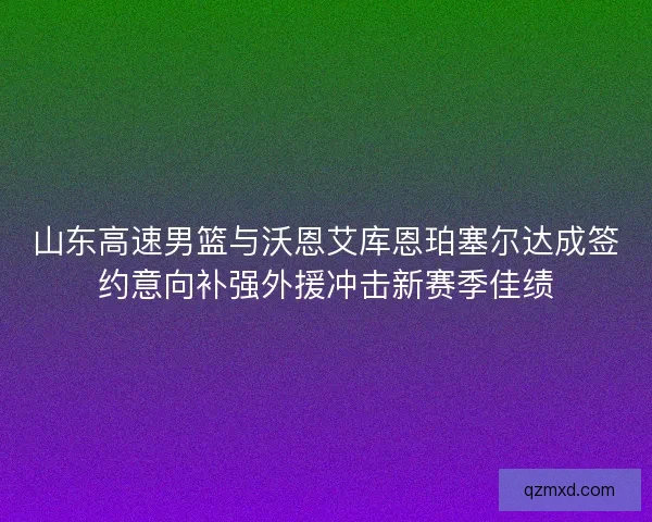 山东高速男篮与沃恩艾库恩珀塞尔达成签约意向补强外援冲击新赛季佳绩 山东高速男篮与沃恩艾库恩珀塞尔达成签约意向补强外援冲击新赛季佳绩