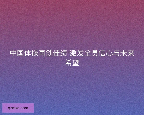 中国体操再创佳绩 激发全员信心与未来希望 中国体操再创佳绩 激发全员信心与未来希望